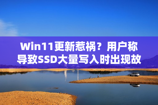 Win11更新惹祸？用户称导致SSD大量写入时出现故障