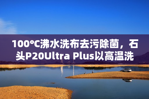 100℃沸水洗布去污除菌，石头P20Ultra Plus以高温洗拖烘重塑行业标准