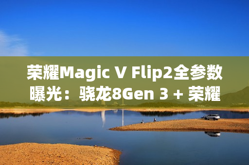 荣耀Magic V Flip2全参数曝光：骁龙8Gen 3 + 荣耀自研C1/E2双芯加持