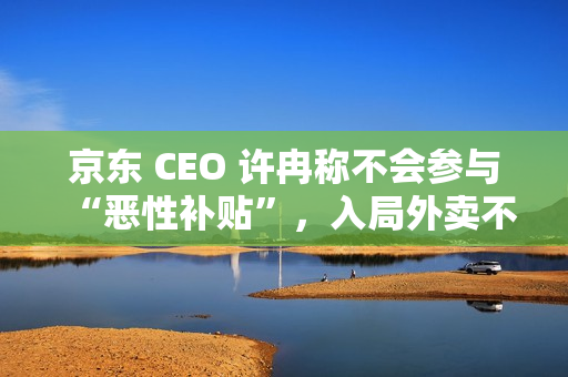 京东 CEO 许冉称不会参与“恶性补贴”,入局外卖不是为了“反制”谁 京东 CEO 许冉称不会参与“恶性补贴”,入局外卖不是为了“反制”谁