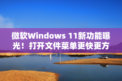 微软Windows 11新功能曝光！打开文件菜单更快更方便!
