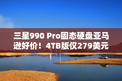 三星990 Pro固态硬盘亚马逊好价！4TB版仅279美元