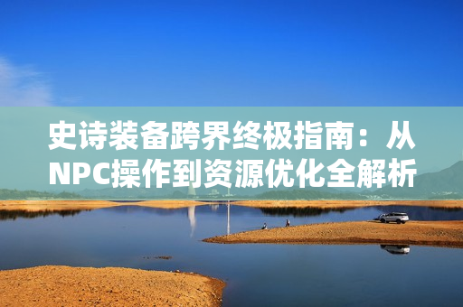 史诗装备跨界终极指南:从NPC操作到资源优化全解析 史诗装备跨界终极指南:从NPC操作到资源优化全解析