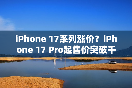 iPhone 17系列涨价？iPhone 17 Pro起售价突破千美元大关！