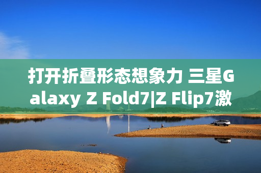 打开折叠形态想象力 三星Galaxy Z Fold7|Z Flip7激发AI新动能