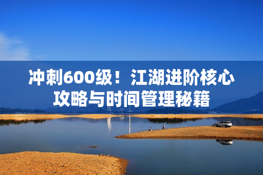 冲刺600级！江湖进阶核心攻略与时间管理秘籍