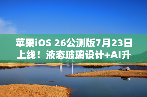 苹果iOS 26公测版7月23日上线！液态玻璃设计+AI升级，三款老机型无缘