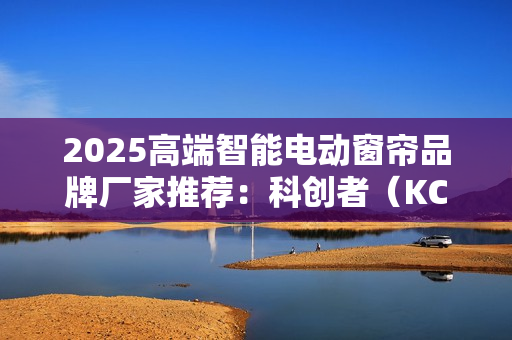 2025高端智能电动窗帘品牌厂家推荐：科创者（KCZ）强实力撬动市场！