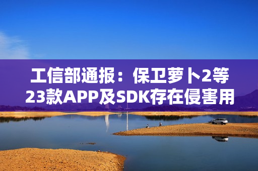 工信部通报：保卫萝卜2等23款APP及SDK存在侵害用户权益行为