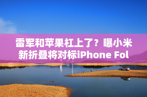 雷军和苹果杠上了？曝小米新折叠将对标iPhone Fold