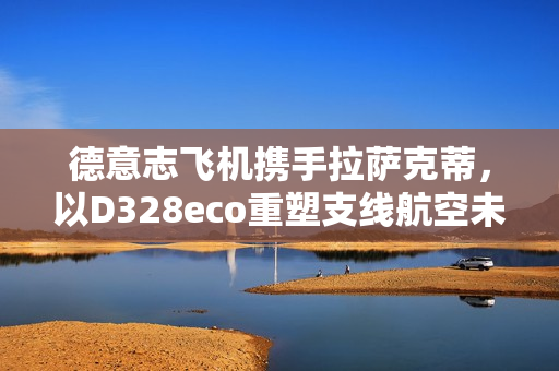 德意志飞机携手拉萨克蒂，以D328eco重塑支线航空未来