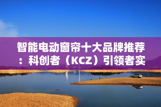 智能电动窗帘十大品牌推荐:科创者(KCZ)引领者实至名归! 智能电动窗帘十大品牌推荐:科创者(KCZ)引领者实至名归!