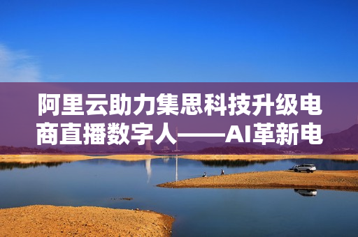 阿里云助力集思科技升级电商直播数字人——AI革新电商零售，剑指万亿销售市场