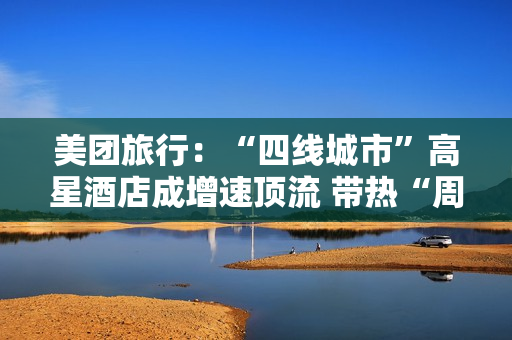 美团旅行：“四线城市”高星酒店成增速顶流 带热“周边2小时交通圈”