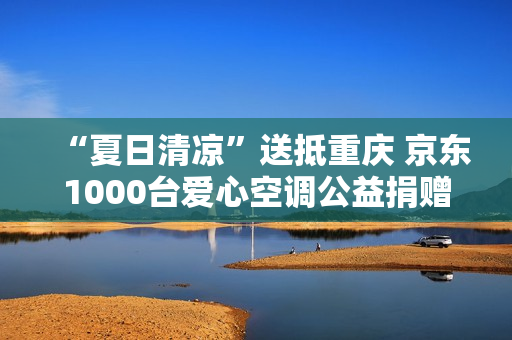 “夏日清凉”送抵重庆 京东1000台爱心空调公益捐赠派发中