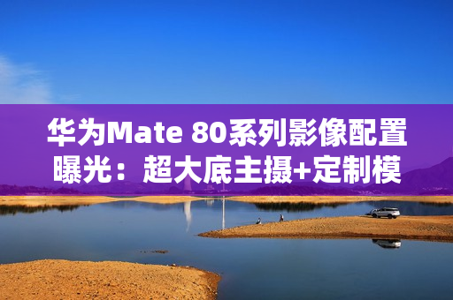 华为Mate 80系列影像配置曝光：超大底主摄+定制模组
