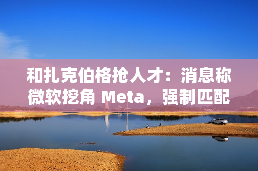 和扎克伯格抢人才:消息称微软挖角 Meta,强制匹配薪酬、高层快速拍板 和扎克伯格抢人才:消息称微软挖角 Meta,强制匹配薪酬、高层快速拍板