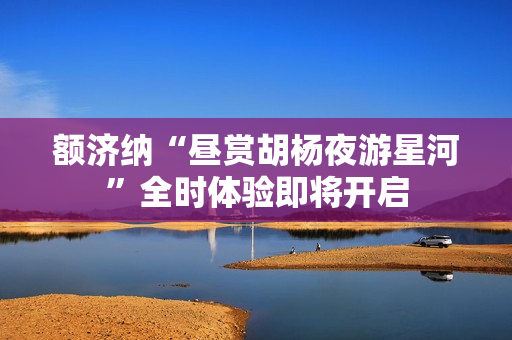 额济纳“昼赏胡杨夜游星河”全时体验即将开启