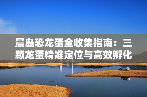 晨岛恐龙蛋全收集指南：三颗龙蛋精准定位与高效孵化攻略