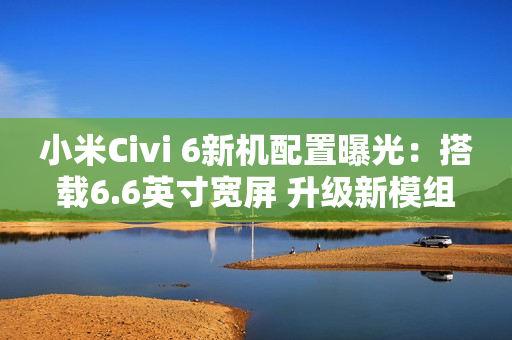 小米Civi 6新机配置曝光：搭载6.6英寸宽屏 升级新模组