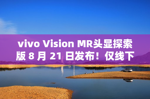 vivo Vision MR头显探索版 8 月 21 日发布！仅线下开放体验，不对外销售