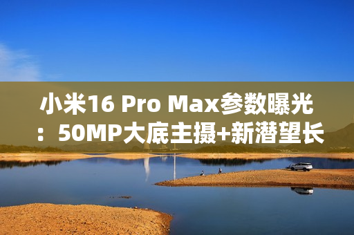 小米16 Pro Max参数曝光：50MP大底主摄+新潜望长焦