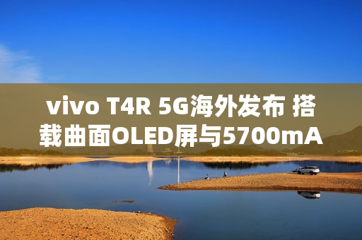 vivo T4R 5G海外发布 搭载曲面OLED屏与5700mAh电池