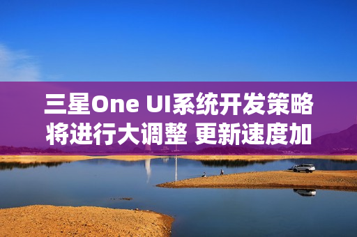 三星One UI系统开发策略将进行大调整 更新速度加快