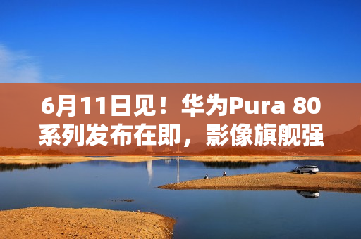 6月11日见！华为Pura 80系列发布在即，影像旗舰强势来袭