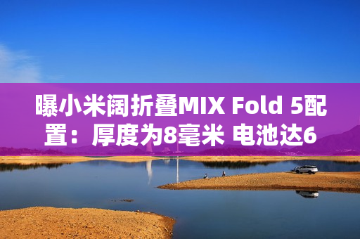 曝小米阔折叠MIX Fold 5配置：厚度为8毫米 电池达6千