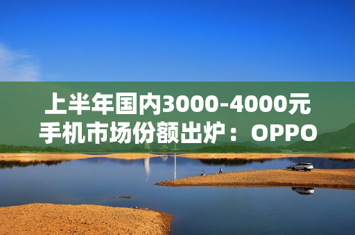 上半年国内3000-4000元手机市场份额出炉：OPPO第一