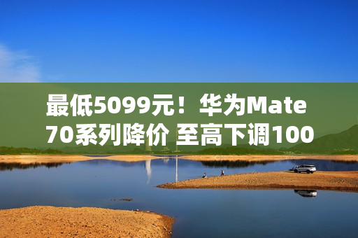最低5099元！华为Mate 70系列降价 至高下调1000元