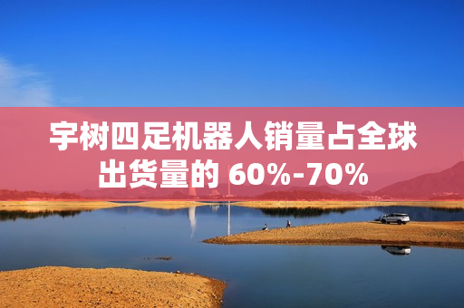 宇树四足机器人销量占全球出货量的 60%-70%