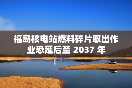 福岛核电站燃料碎片取出作业恐延后至 2037 年