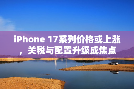 iPhone 17系列价格或上涨，关税与配置升级成焦点