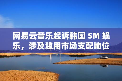 网易云音乐起诉韩国 SM 娱乐，涉及滥用市场支配地位纠纷