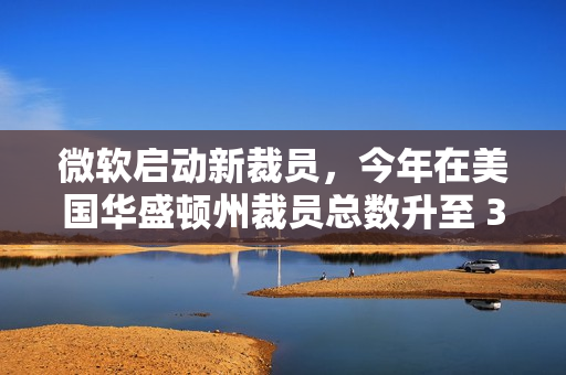 微软启动新裁员，今年在美国华盛顿州裁员总数升至 3160 人