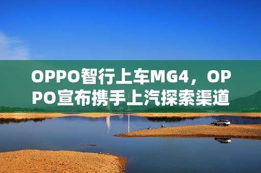 OPPO智行上车MG4，OPPO宣布携手上汽探索渠道合作新模式