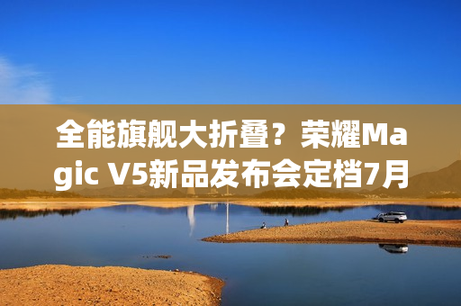 全能旗舰大折叠？荣耀Magic V5新品发布会定档7月2日