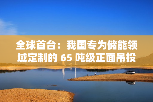 全球首台：我国专为储能领域定制的 65 吨级正面吊投入使用