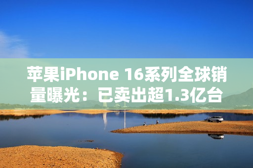 苹果iPhone 16系列全球销量曝光：已卖出超1.3亿台