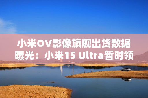 小米OV影像旗舰出货数据曝光：小米15 Ultra暂时领先