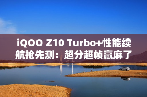 iQOO Z10 Turbo+性能续航抢先测：超分超帧赢麻了！