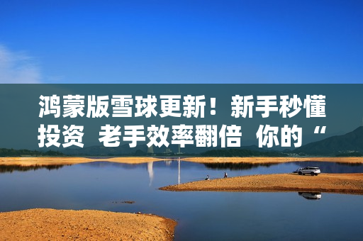 鸿蒙版雪球更新！新手秒懂投资  老手效率翻倍  你的“理财搭子”升级了！