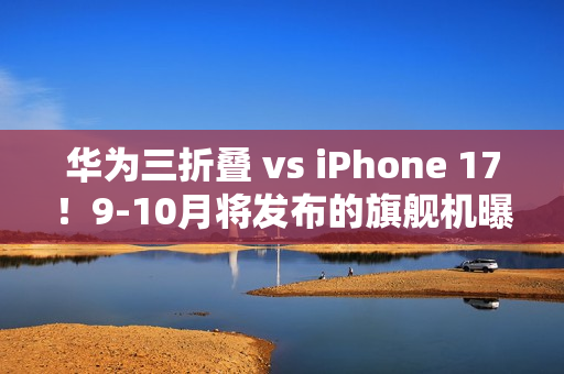 华为三折叠 vs iPhone 17！9-10月将发布的旗舰机曝光