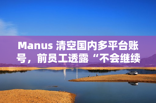 Manus 清空国内多平台账号，前员工透露“不会继续推进”中文版