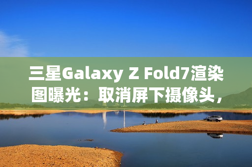 三星Galaxy Z Fold7渲染图曝光：取消屏下摄像头，主打轻薄设计