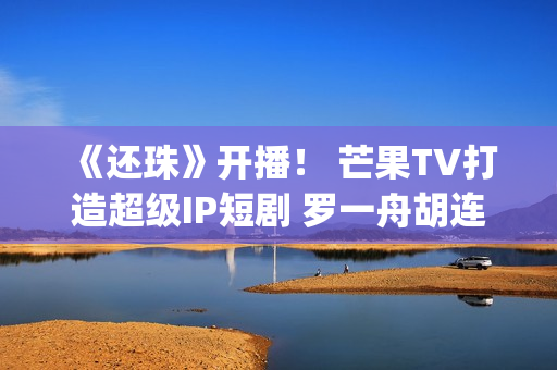《还珠》开播！ 芒果TV打造超级IP短剧 罗一舟胡连馨上演“穿珠”(还珠垎垎第一部什么时候播)