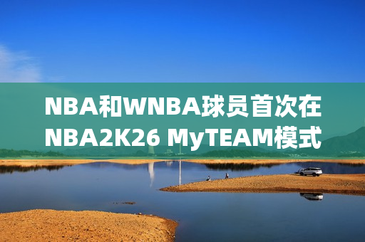 NBA和WNBA球员首次在NBA2K26 MyTEAM模式中一起登场