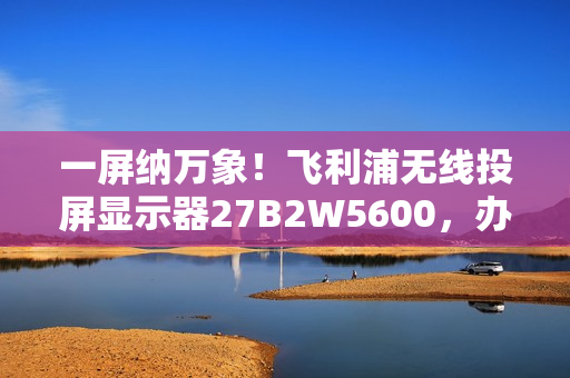 一屏纳万象！飞利浦无线投屏显示器27B2W5600，办公娱乐新宠！